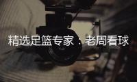 精选足篮专家：老周看球中足彩一等！单场近15中13