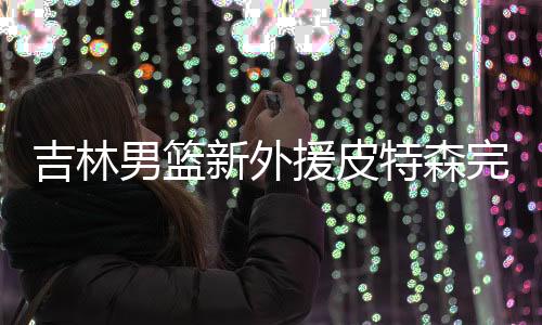 吉林男篮新外援皮特森完成CBA联赛注册