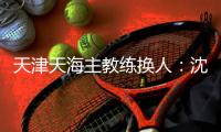 天津天海主教练换人：沈祥福下课 朴忠均担任主帅