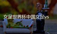 女足世界杯中国女足vs西班牙女足CCTV直播入口地址