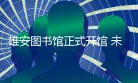 雄安图书馆正式开馆 未来之城迎来首个“城市文化地标”